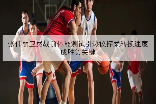 张伟丽卫冕战前体能测试引热议摔柔转换速度成胜负关键